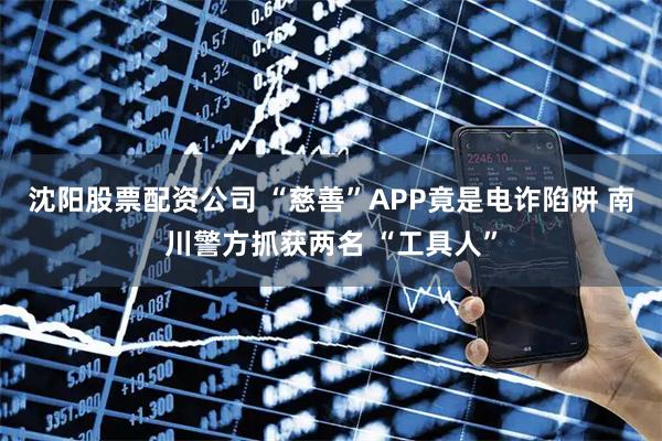 沈阳股票配资公司 “慈善”APP竟是电诈陷阱 南川警方抓获两名 “工具人”