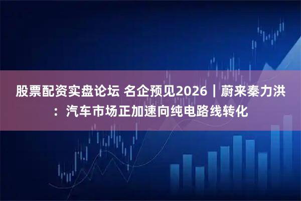 股票配资实盘论坛 名企预见2026｜蔚来秦力洪：汽车市场正加速向纯电路线转化
