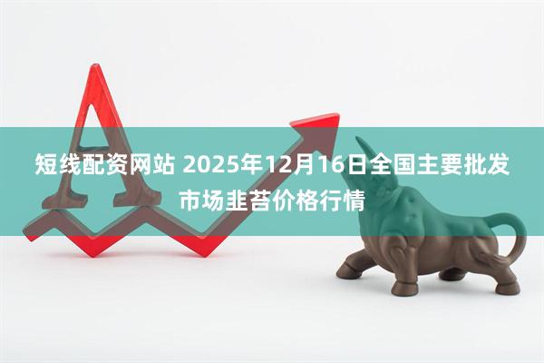 短线配资网站 2025年12月16日全国主要批发市场韭苔价格行情