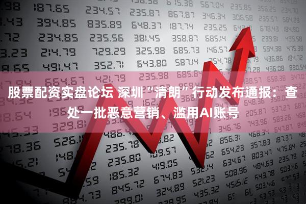 股票配资实盘论坛 深圳“清朗”行动发布通报：查处一批恶意营销、滥用AI账号