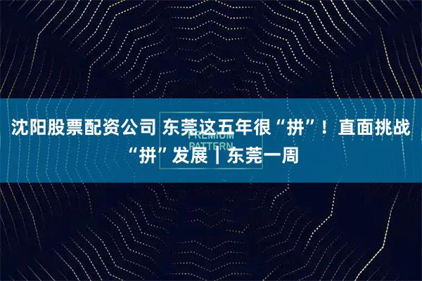 沈阳股票配资公司 东莞这五年很“拼”！直面挑战“拼”发展｜东莞一周