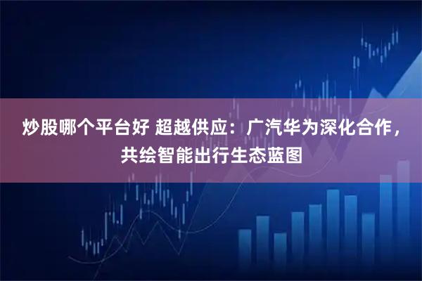 炒股哪个平台好 超越供应：广汽华为深化合作，共绘智能出行生态蓝图