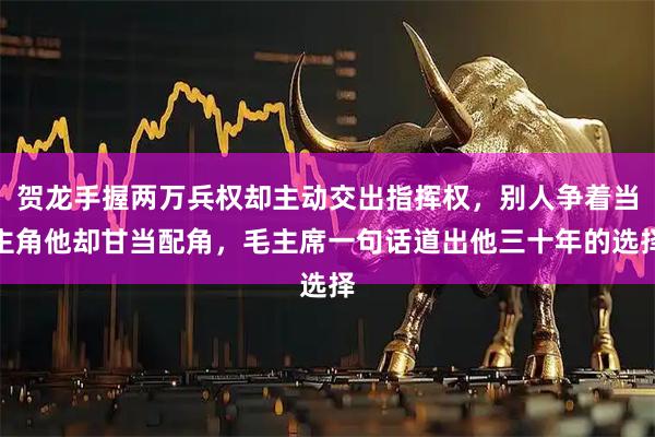 贺龙手握两万兵权却主动交出指挥权，别人争着当主角他却甘当配角，毛主席一句话道出他三十年的选择