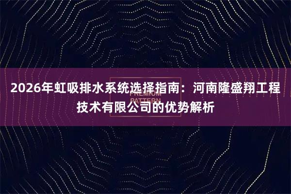 2026年虹吸排水系统选择指南：河南隆盛翔工程技术有限公司的优势解析