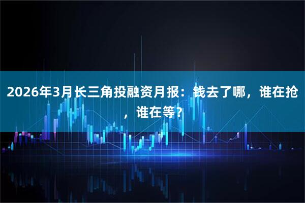 2026年3月长三角投融资月报：钱去了哪，谁在抢，谁在等？